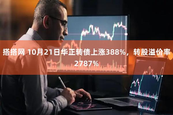 搭搭网 10月21日华正转债上涨388%，转股溢价率2787%