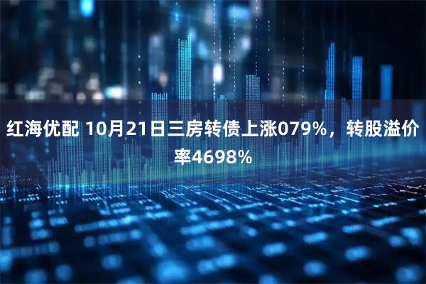 红海优配 10月21日三房转债上涨079%，转股溢价率4698%