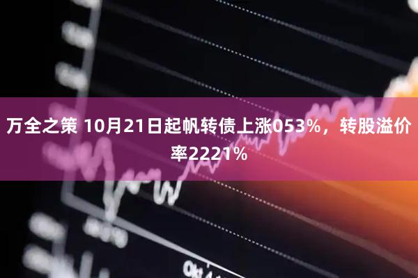 万全之策 10月21日起帆转债上涨053%，转股溢价率2221%