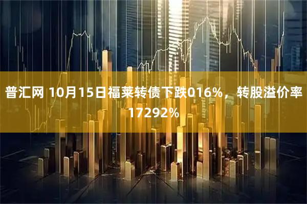 普汇网 10月15日福莱转债下跌016%，转股溢价率17292%