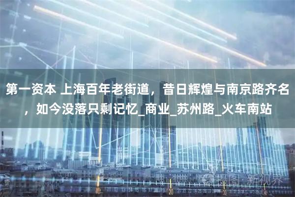 第一资本 上海百年老街道，昔日辉煌与南京路齐名，如今没落只剩记忆_商业_苏州路_火车南站