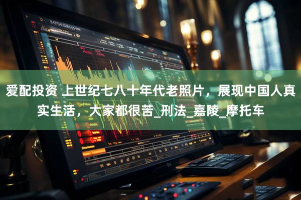 爱配投资 上世纪七八十年代老照片,展现中国人真实生活,大家都很苦_刑法_嘉陵_摩托车