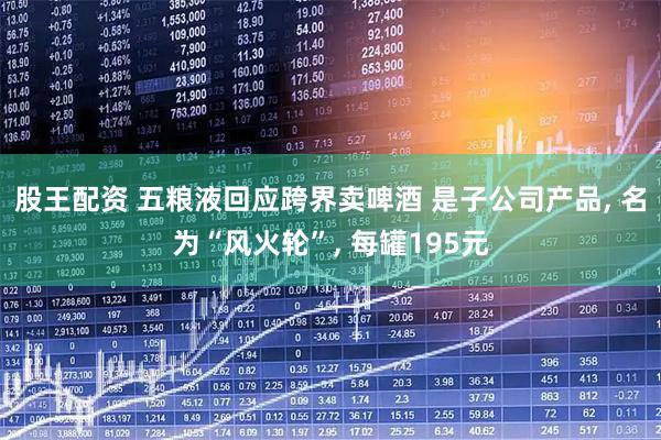 股王配资 五粮液回应跨界卖啤酒 是子公司产品, 名为“风火轮”, 每罐195元