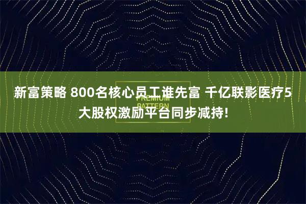 新富策略 800名核心员工谁先富 千亿联影医疗5大股权激励平台同步减持!