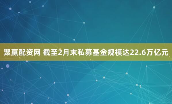 聚赢配资网 截至2月末私募基金规模达22.6万亿元