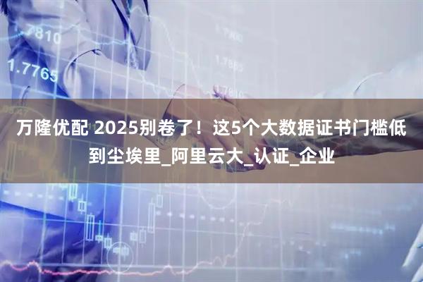 万隆优配 2025别卷了!这5个大数据证书门槛低到尘埃里_阿里云大_认证_企业