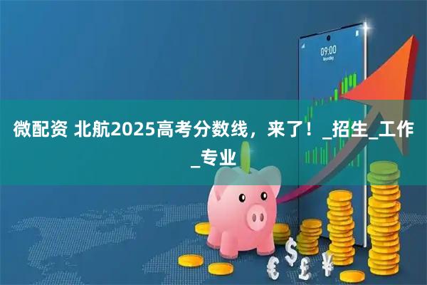 微配资 北航2025高考分数线,来了!_招生_工作_专业