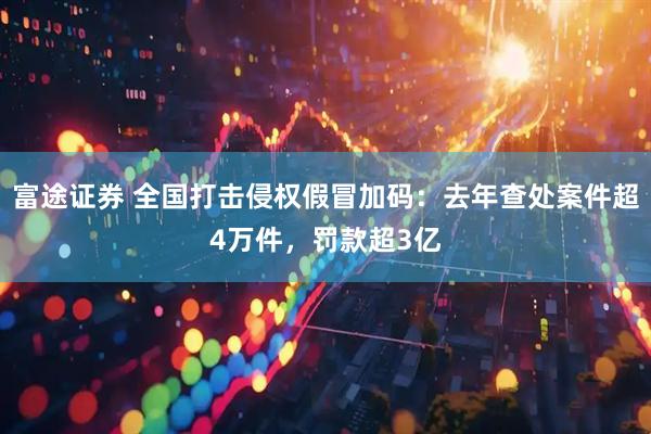 富途证券 全国打击侵权假冒加码：去年查处案件超4万件，罚款超3亿
