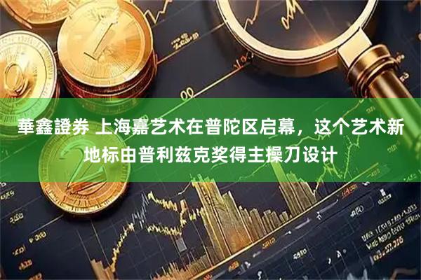 華鑫證券 上海嘉艺术在普陀区启幕,这个艺术新地标由普利兹克奖得主操刀设计
