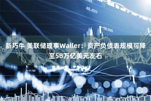 新巧牛 美联储理事Waller：资产负债表规模可降至58万亿美元左右
