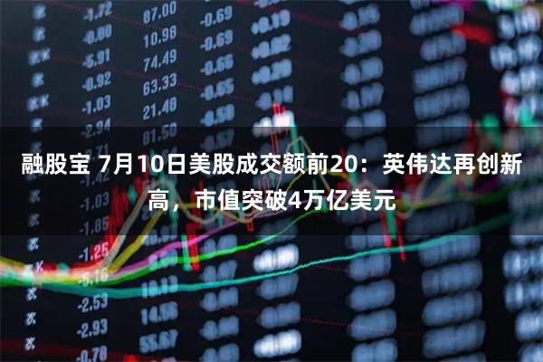 融股宝 7月10日美股成交额前20：英伟达再创新高，市值突破4万亿美元