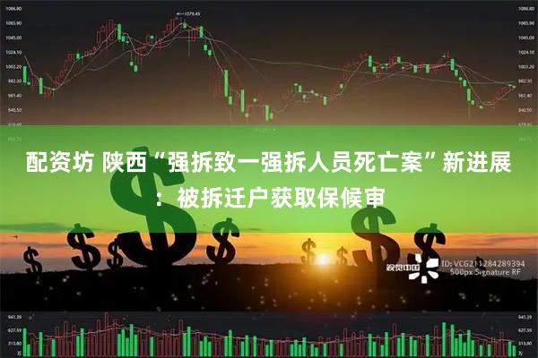 配资坊 陕西“强拆致一强拆人员死亡案”新进展：被拆迁户获取保候审