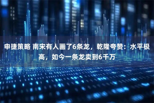 申捷策略 南宋有人画了6条龙，乾隆夸赞：水平极高，如今一条龙卖到6千万