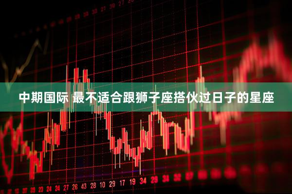 中期国际 最不适合跟狮子座搭伙过日子的星座