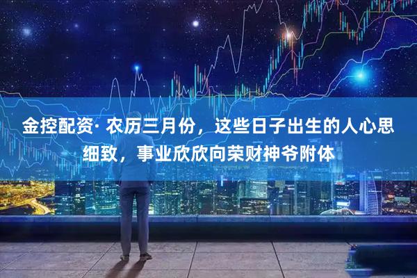 金控配资· 农历三月份,这些日子出生的人心思细致,事业欣欣向荣财神爷附体