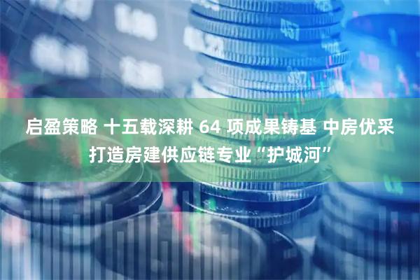 启盈策略 十五载深耕 64 项成果铸基 中房优采打造房建供应链专业“护城河”