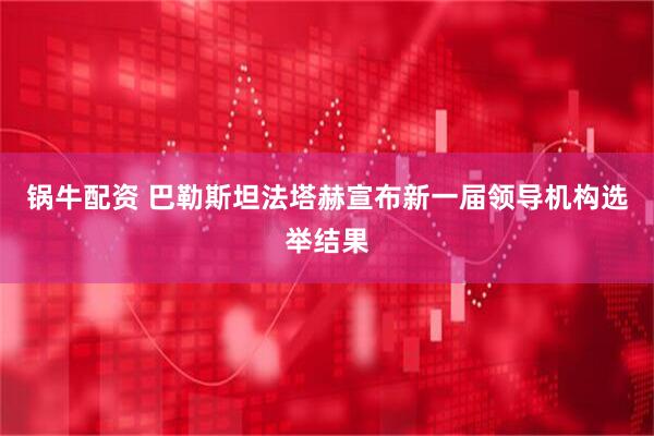 锅牛配资 巴勒斯坦法塔赫宣布新一届领导机构选举结果