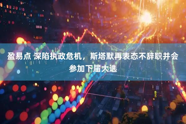 盈易点 深陷执政危机，斯塔默再表态不辞职并会参加下届大选