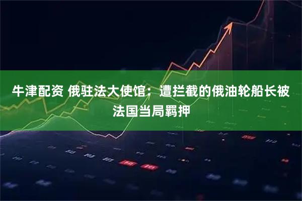 牛津配资 俄驻法大使馆：遭拦截的俄油轮船长被法国当局羁押