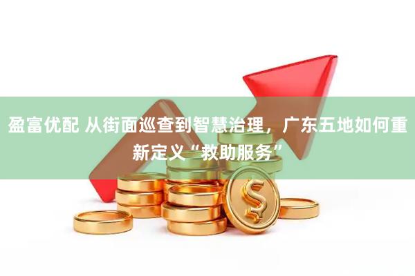 盈富优配 从街面巡查到智慧治理，广东五地如何重新定义“救助服务”