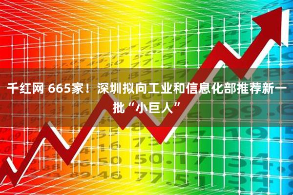 千红网 665家！深圳拟向工业和信息化部推荐新一批“小巨人”