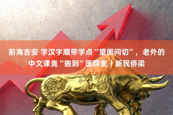 前海吉安 学汉字顺带学点“望闻问切”,老外的中文课竟“搬到”医院里|新民侨梁