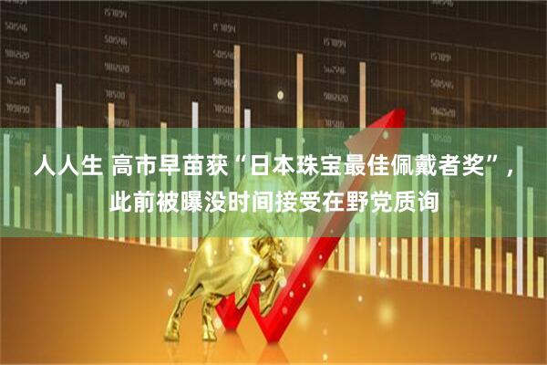 人人生 高市早苗获“日本珠宝最佳佩戴者奖”,此前被曝没时间接受在野党质询