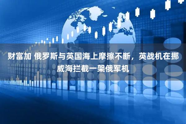 财富加 俄罗斯与英国海上摩擦不断,英战机在挪威海拦截一架俄军机