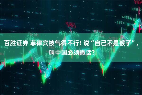 百胜证券 菲律宾被气得不行! 说“自己不是猴子”, 叫中国必须撤话?