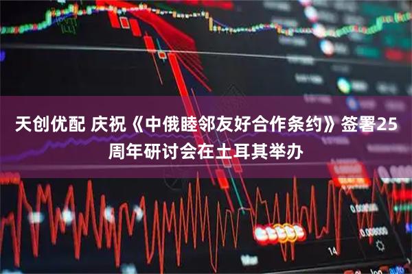 天创优配 庆祝《中俄睦邻友好合作条约》签署25周年研讨会在土耳其举办