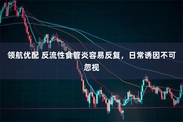领航优配 反流性食管炎容易反复，日常诱因不可忽视